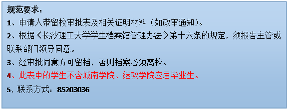 文本框: 规范要求：1、申请人带留校审批表及相关证明材料（如政审通知）。2、根据《皇冠welcome体育学生档案馆管理办法》第十六条的规定，须报告主管或联系部门领导同意。3、经审批同意方可留档，否则档案必须离校。4、此表中的学生不含城南学院、继教学院应届毕业生。5、联系方式：85203036